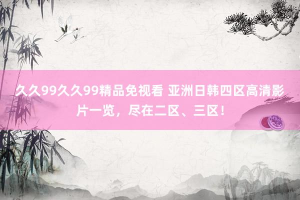 久久99久久99精品免视看 亚洲日韩四区高清影片一览，尽在二区、三区！