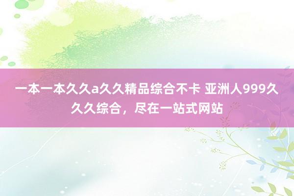 一本一本久久a久久精品综合不卡 亚洲人999久久久综合，尽在一站式网站