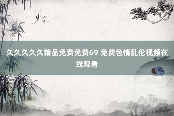 久久久久久精品免费免费69 免费色情乱伦视频在线观看