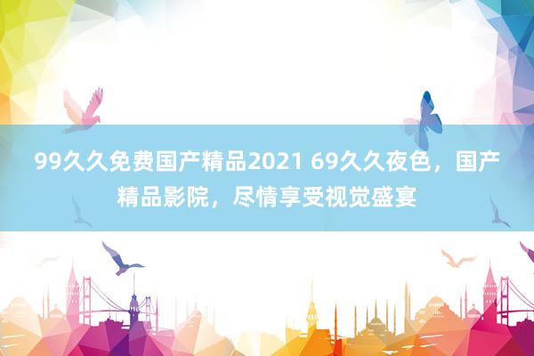 99久久免费国产精品2021 69久久夜色，国产精品影院，尽情享受视觉盛宴