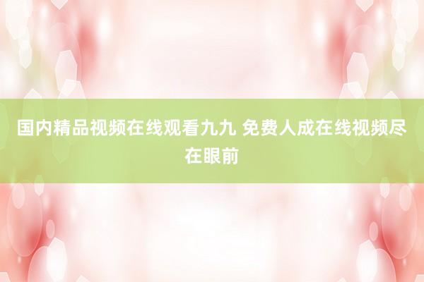 国内精品视频在线观看九九 免费人成在线视频尽在眼前