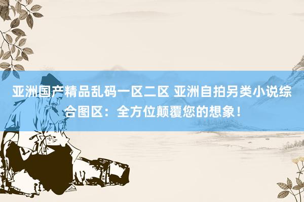 亚洲国产精品乱码一区二区 亚洲自拍另类小说综合图区：全方位颠覆您的想象！
