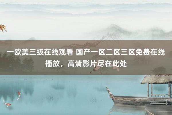 一欧美三级在线观看 国产一区二区三区免费在线播放，高清影片尽在此处