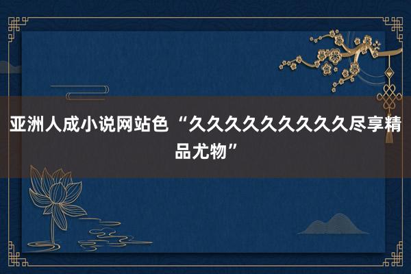 亚洲人成小说网站色 “久久久久久久久久久尽享精品尤物”