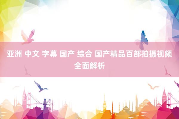 亚洲 中文 字幕 国产 综合 国产精品百部拍摄视频全面解析