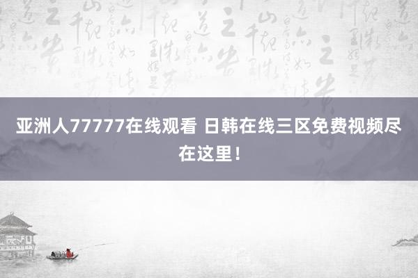 亚洲人77777在线观看 日韩在线三区免费视频尽在这里！