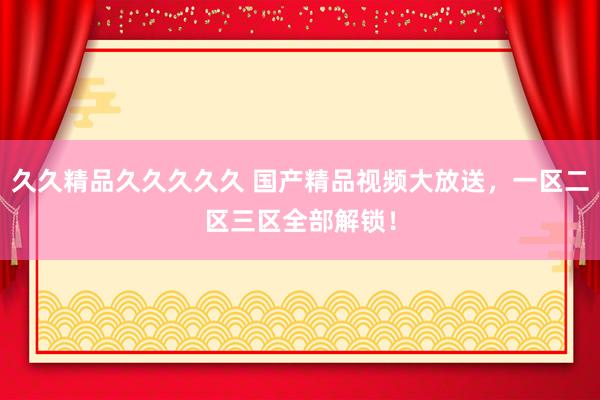 久久精品久久久久久 国产精品视频大放送，一区二区三区全部解锁！