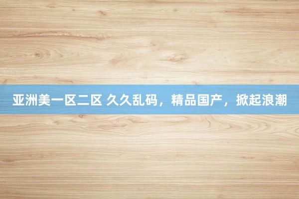 亚洲美一区二区 久久乱码，精品国产，掀起浪潮