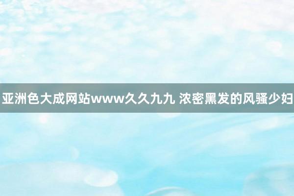亚洲色大成网站www久久九九 浓密黑发的风骚少妇