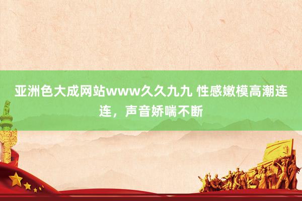 亚洲色大成网站www久久九九 性感嫩模高潮连连，声音娇喘不断