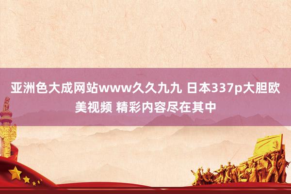 亚洲色大成网站www久久九九 日本337p大胆欧美视频 精彩内容尽在其中