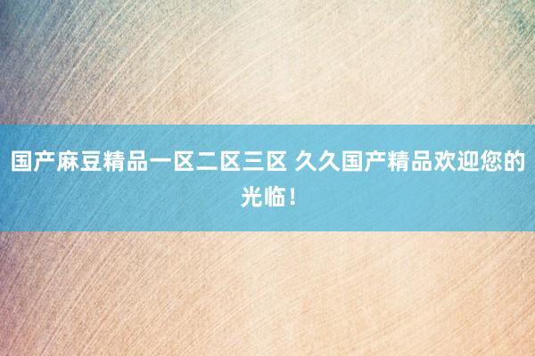 国产麻豆精品一区二区三区 久久国产精品欢迎您的光临！