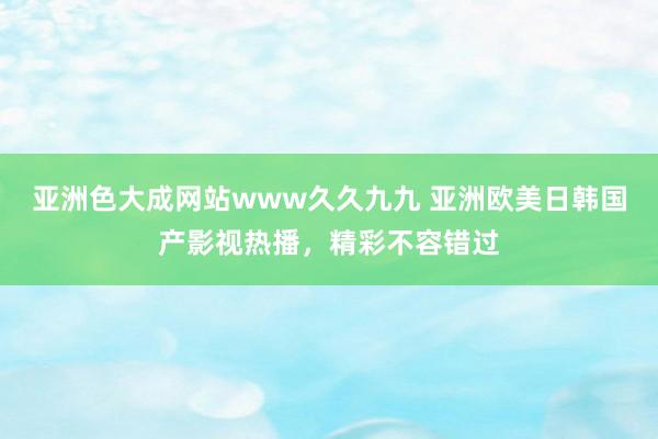亚洲色大成网站www久久九九 亚洲欧美日韩国产影视热播，精彩不容错过