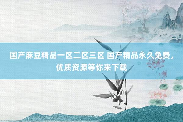 国产麻豆精品一区二区三区 国产精品永久免费，优质资源等你来下载