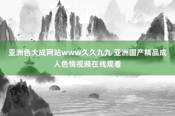 亚洲色大成网站www久久九九 亚洲国产精品成人色情视频在线观看
