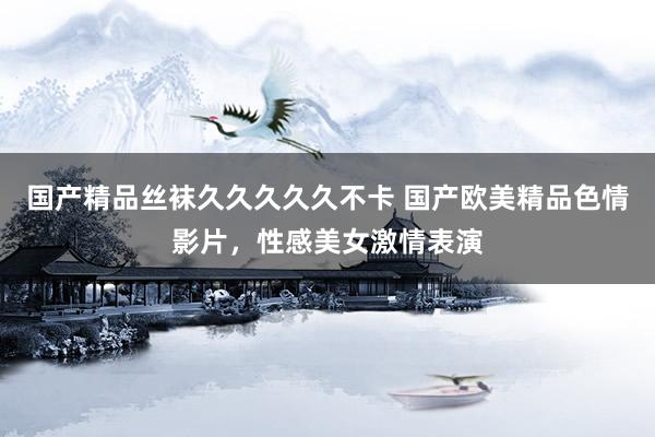 国产精品丝袜久久久久久不卡 国产欧美精品色情影片，性感美女激情表演