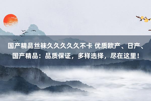 国产精品丝袜久久久久久不卡 优质欧产、日产、国产精品：品质保证，多样选择，尽在这里！