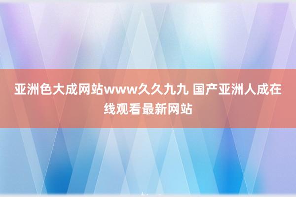 亚洲色大成网站www久久九九 国产亚洲人成在线观看最新网站