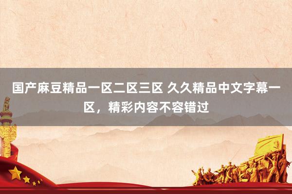 国产麻豆精品一区二区三区 久久精品中文字幕一区，精彩内容不容错过