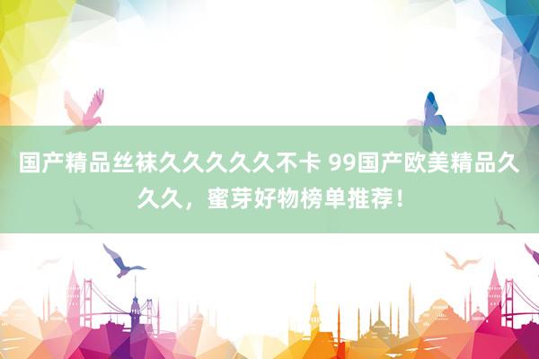 国产精品丝袜久久久久久不卡 99国产欧美精品久久久，蜜芽好物榜单推荐！