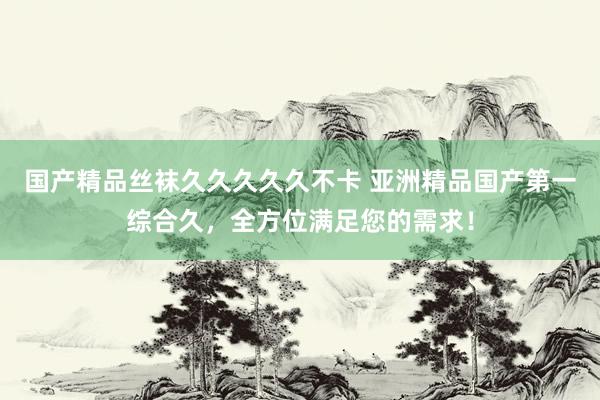 国产精品丝袜久久久久久不卡 亚洲精品国产第一综合久，全方位满足您的需求！