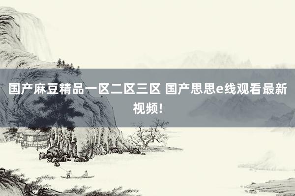 国产麻豆精品一区二区三区 国产思思e线观看最新视频!