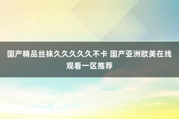 国产精品丝袜久久久久久不卡 国产亚洲欧美在线观看一区推荐
