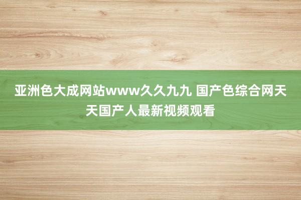 亚洲色大成网站www久久九九 国产色综合网天天国产人最新视频观看