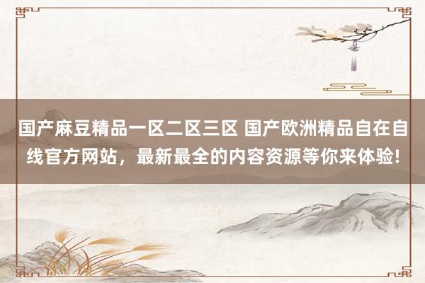 国产麻豆精品一区二区三区 国产欧洲精品自在自线官方网站，最新最全的内容资源等你来体验!
