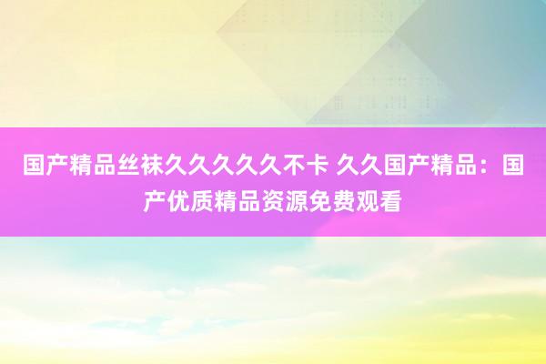 国产精品丝袜久久久久久不卡 久久国产精品：国产优质精品资源免费观看