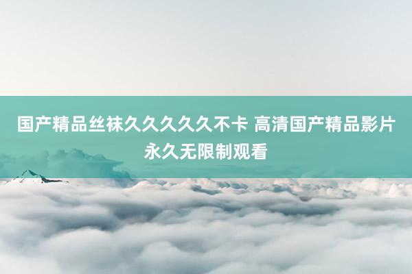 国产精品丝袜久久久久久不卡 高清国产精品影片永久无限制观看