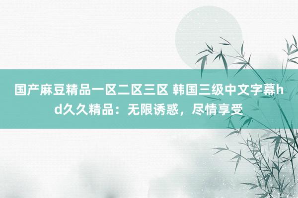 国产麻豆精品一区二区三区 韩国三级中文字幕hd久久精品：无限诱惑，尽情享受
