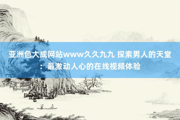 亚洲色大成网站www久久九九 探索男人的天堂：最激动人心的在线视频体验