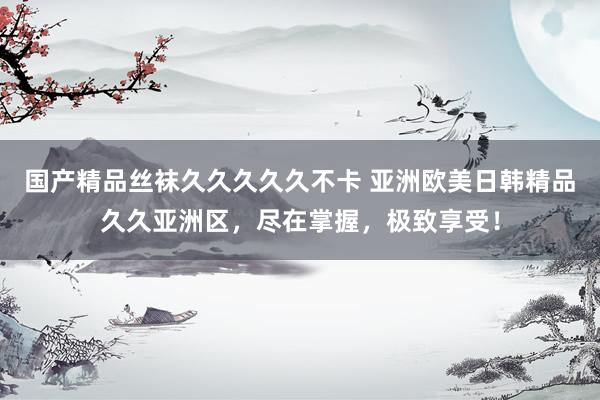 国产精品丝袜久久久久久不卡 亚洲欧美日韩精品久久亚洲区，尽在掌握，极致享受！