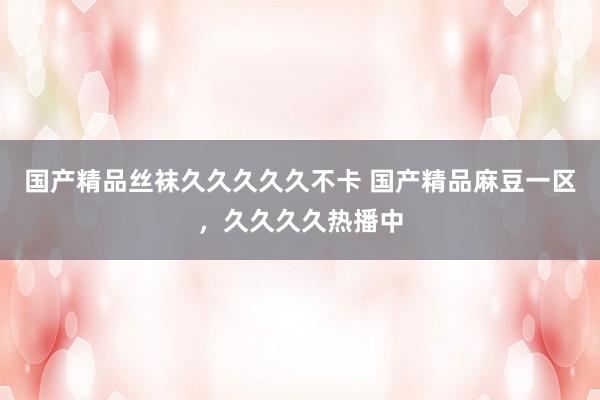国产精品丝袜久久久久久不卡 国产精品麻豆一区，久久久久热播中