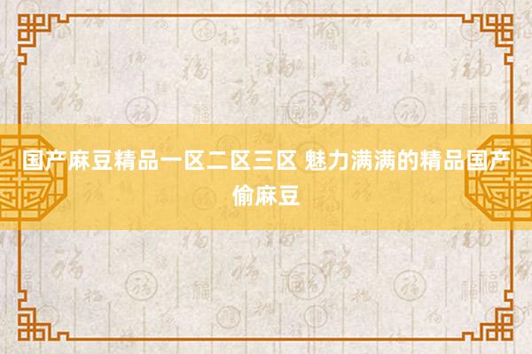 国产麻豆精品一区二区三区 魅力满满的精品国产偷麻豆