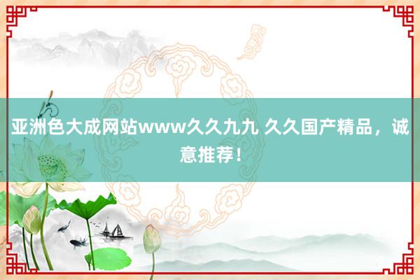 亚洲色大成网站www久久九九 久久国产精品，诚意推荐！