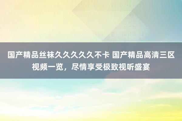 国产精品丝袜久久久久久不卡 国产精品高清三区视频一览，尽情享受极致视听盛宴