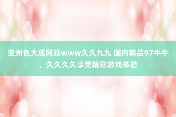 亚洲色大成网站www久久九九 国内精品97牛牛，久久久久享受精彩游戏体验