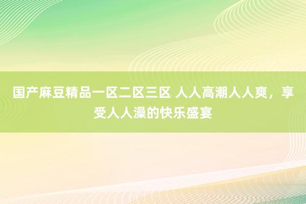 国产麻豆精品一区二区三区 人人高潮人人爽，享受人人澡的快乐盛宴