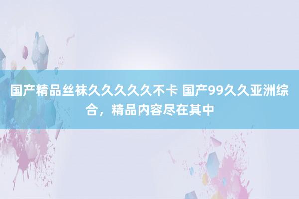 国产精品丝袜久久久久久不卡 国产99久久亚洲综合，精品内容尽在其中