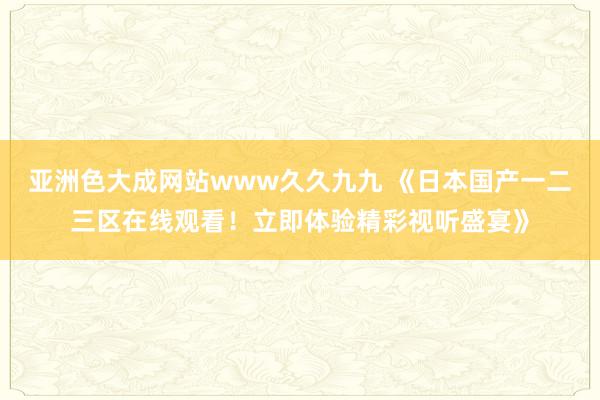 亚洲色大成网站www久久九九 《日本国产一二三区在线观看！立即体验精彩视听盛宴》