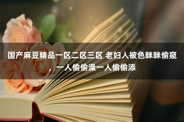 国产麻豆精品一区二区三区 老妇人被色眯眯偷窥，一人偷偷澡一人偷偷添