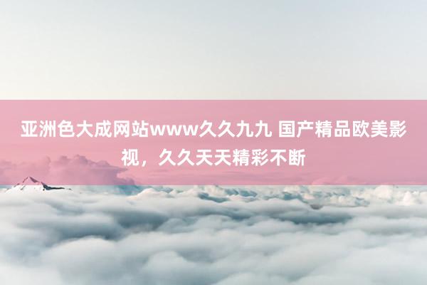 亚洲色大成网站www久久九九 国产精品欧美影视，久久天天精彩不断