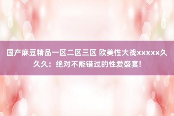 国产麻豆精品一区二区三区 欧美性大战xxxxx久久久：绝对不能错过的性爱盛宴!