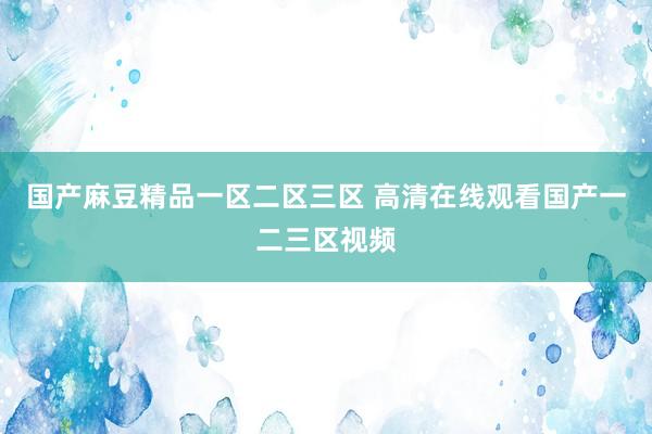国产麻豆精品一区二区三区 高清在线观看国产一二三区视频