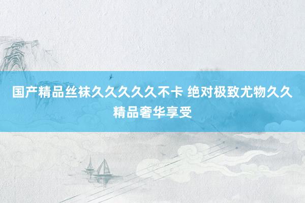 国产精品丝袜久久久久久不卡 绝对极致尤物久久精品奢华享受