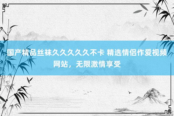 国产精品丝袜久久久久久不卡 精选情侣作爱视频网站，无限激情享受