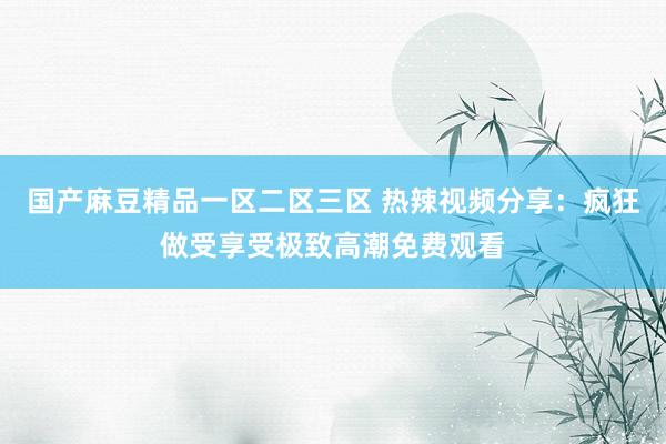 国产麻豆精品一区二区三区 热辣视频分享：疯狂做受享受极致高潮免费观看
