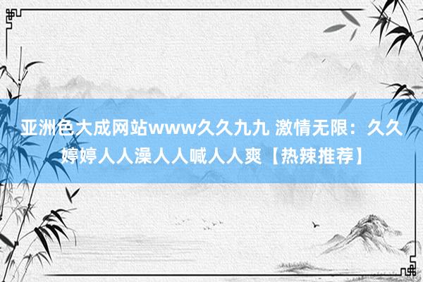 亚洲色大成网站www久久九九 激情无限：久久婷婷人人澡人人喊人人爽【热辣推荐】